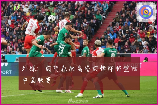 外媒：前阿森纳高塔前锋即将登陆中国联赛