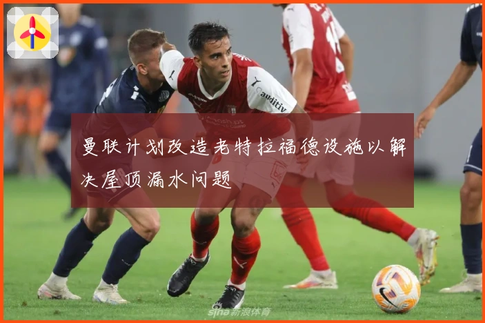 曼联计划改造老特拉福德设施以解决屋顶漏水问题