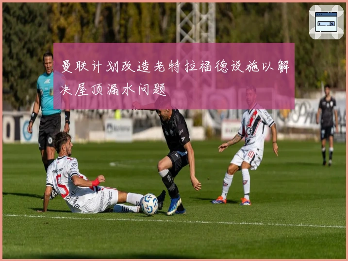 曼联计划改造老特拉福德设施以解决屋顶漏水问题