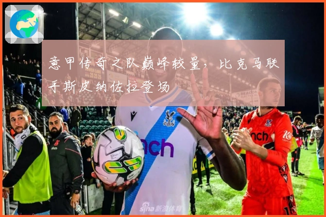 意甲传奇之队巅峰较量，比克马联手斯皮纳佐拉登场