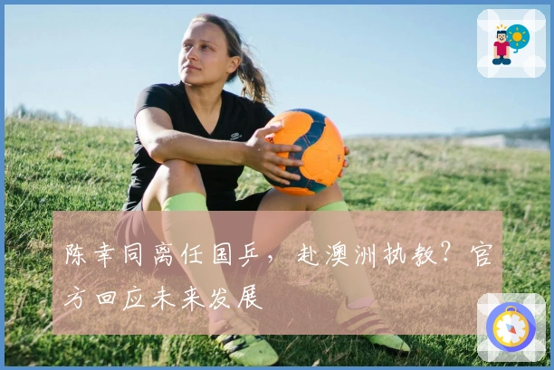 陈幸同离任国乒，赴澳洲执教？官方回应未来发展