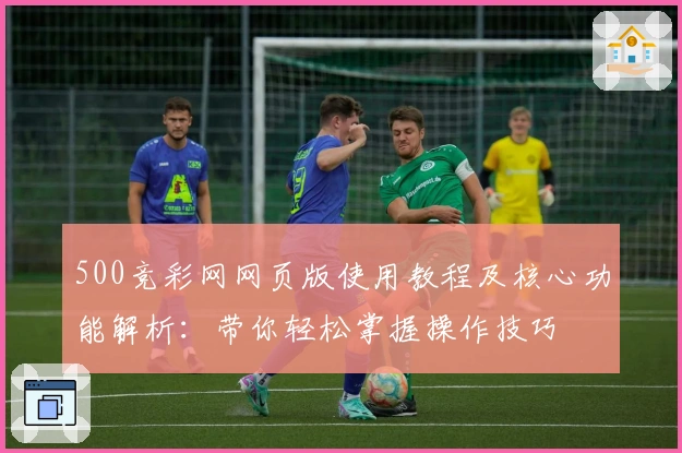500竞彩网网页版使用教程及核心功能解析：带你轻松掌握操作技巧
