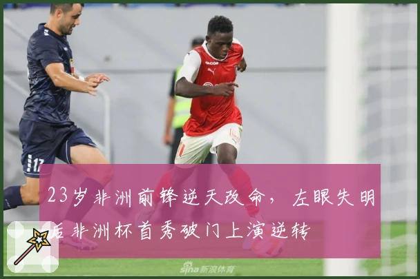 23岁非洲前锋逆天改命，左眼失明后非洲杯首秀破门上演逆转