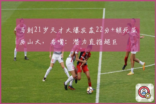 马刺21岁天才大爆发轰22分+锁死亚历山大，名嘴：潜力直指超巨