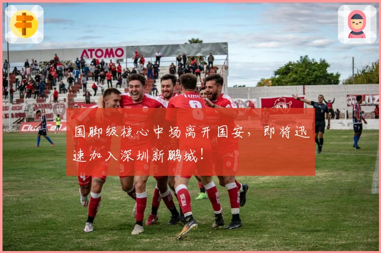 国脚级核心中场离开国安，即将迅速加入深圳新鹏城！