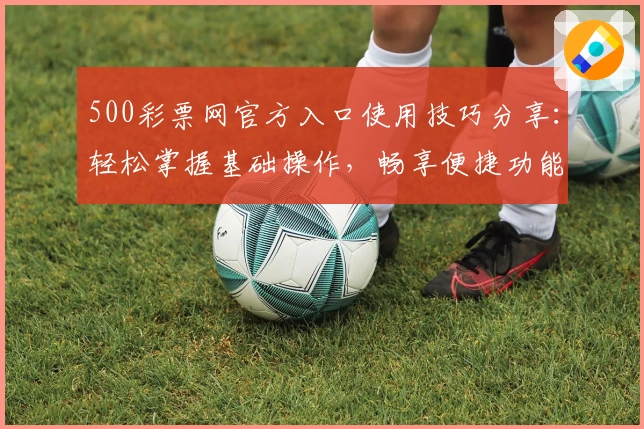 500彩票网官方入口使用技巧分享：轻松掌握基础操作，畅享便捷功能
