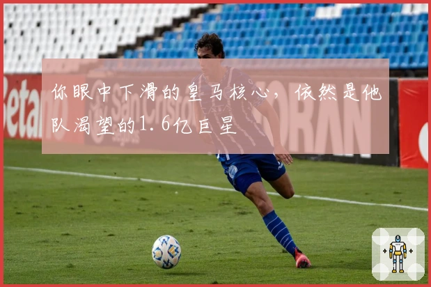 你眼中下滑的皇马核心，依然是他队渴望的1.6亿巨星