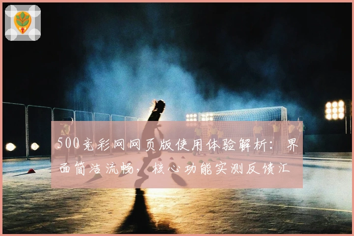 500竞彩网网页版使用体验解析：界面简洁流畅，核心功能实测反馈汇总