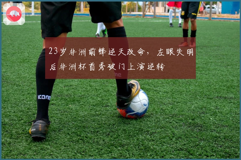 23岁非洲前锋逆天改命，左眼失明后非洲杯首秀破门上演逆转