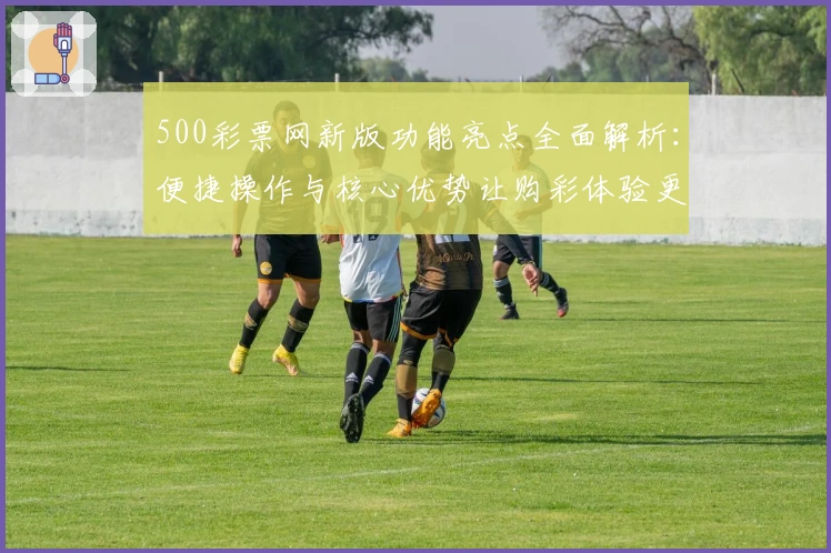 500彩票网新版功能亮点全面解析：便捷操作与核心优势让购彩体验更上一层楼