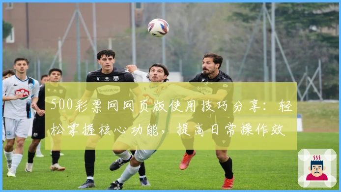 500彩票网网页版使用技巧分享：轻松掌握核心功能，提高日常操作效率