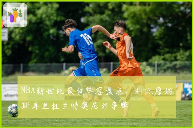 NBA新世纪最佳阵容盘点，科比詹姆斯库里杜兰特奥尼尔争锋