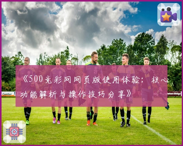 《500竞彩网网页版使用体验：核心功能解析与操作技巧分享》