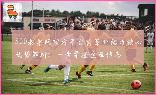 500彩票网官方平台背景介绍与核心优势解析：一步掌握全面信息