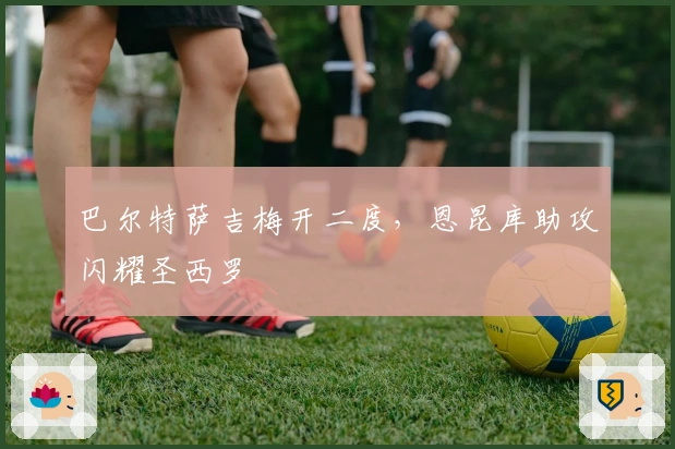 巴尔特萨吉梅开二度，恩昆库助攻闪耀圣西罗